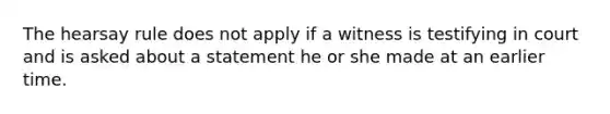 The hearsay rule does not apply if a witness is testifying in court and is asked about a statement he or she made at an earlier time.