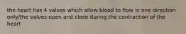 the heart has 4 valves which allow blood to flow in one direction only/the valves open and close during the contraction of the heart