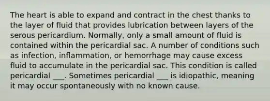 The heart is able to expand and contract in the chest thanks to the layer of fluid that provides lubrication between layers of the serous pericardium. Normally, only a small amount of fluid is contained within the pericardial sac. A number of conditions such as infection, inflammation, or hemorrhage may cause excess fluid to accumulate in the pericardial sac. This condition is called pericardial ___. Sometimes pericardial ___ is idiopathic, meaning it may occur spontaneously with no known cause.