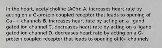 In the heart, acetylcholine (ACh): A. increases heart rate by acting on a G-protein coupled receptor that leads to opening of Ca++ channels B. increases heart rate by acting on a ligand gated ion channel C. decreases heart rate by acting on a ligand gated ion channel D. decreases heart rate by acting on a G-protein coupled receptor that leads to opening of K+ channels