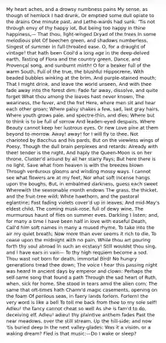 My heart aches, and a drowsy numbness pains My sense, as though of hemlock I had drunk, Or emptied some dull opiate to the drains One minute past, and Lethe-wards had sunk: 'Tis not through envy of thy happy lot, But being too happy in thine happiness,— That thou, light-winged Dryad of the trees In some melodious plot Of beechen green, and shadows numberless, Singest of summer in full-throated ease. O, for a draught of vintage! that hath been Cool'd a long age in the deep-delved earth, Tasting of Flora and the country green, Dance, and Provençal song, and sunburnt mirth! O for a beaker full of the warm South, Full of the true, the blushful Hippocrene, With beaded bubbles winking at the brim, And purple-stained mouth; That I might drink, and leave the world unseen, And with thee fade away into the forest dim: Fade far away, dissolve, and quite forget What thou among the leaves hast never known, The weariness, the fever, and the fret Here, where men sit and hear each other groan; Where palsy shakes a few, sad, last gray hairs, Where youth grows pale, and spectre-thin, and dies; Where but to think is to be full of sorrow And leaden-eyed despairs, Where Beauty cannot keep her lustrous eyes, Or new Love pine at them beyond to-morrow. Away! away! for I will fly to thee, Not charioted by Bacchus and his pards, But on the viewless wings of Poesy, Though the dull brain perplexes and retards: Already with thee! tender is the night, And haply the Queen-Moon is on her throne, Cluster'd around by all her starry Fays; But here there is no light, Save what from heaven is with the breezes blown Through verdurous glooms and winding mossy ways. I cannot see what flowers are at my feet, Nor what soft incense hangs upon the boughs, But, in embalmed darkness, guess each sweet Wherewith the seasonable month endows The grass, the thicket, and the fruit-tree wild; White hawthorn, and the pastoral eglantine; Fast fading violets cover'd up in leaves; And mid-May's eldest child, The coming musk-rose, full of dewy wine, The murmurous haunt of flies on summer eves. Darkling I listen; and, for many a time I have been half in love with easeful Death, Call'd him soft names in many a mused rhyme, To take into the air my quiet breath; Now more than ever seems it rich to die, To cease upon the midnight with no pain, While thou art pouring forth thy soul abroad In such an ecstasy! Still wouldst thou sing, and I have ears in vain— To thy high requiem become a sod. Thou wast not born for death, immortal Bird! No hungry generations tread thee down; The voice I hear this passing night was heard In ancient days by emperor and clown: Perhaps the self-same song that found a path Through the sad heart of Ruth, when, sick for home, She stood in tears amid the alien corn; The same that oft-times hath Charm'd magic casements, opening on the foam Of perilous seas, in faery lands forlorn. Forlorn! the very word is like a bell To toll me back from thee to my sole self! Adieu! the fancy cannot cheat so well As she is fam'd to do, deceiving elf. Adieu! adieu! thy plaintive anthem fades Past the near meadows, over the still stream, Up the hill-side; and now 'tis buried deep In the next valley-glades: Was it a vision, or a waking dream? Fled is that music:—Do I wake or sleep?