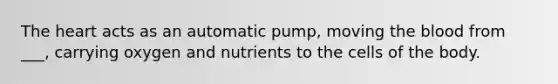 The heart acts as an automatic pump, moving the blood from ___, carrying oxygen and nutrients to the cells of the body.