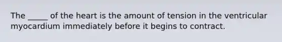 The _____ of the heart is the amount of tension in the ventricular myocardium immediately before it begins to contract.