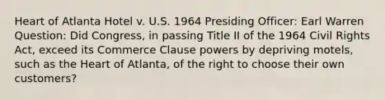 Heart of Atlanta Hotel v. U.S. 1964 Presiding Officer: Earl Warren Question: Did Congress, in passing Title II of the 1964 Civil Rights Act, exceed its Commerce Clause powers by depriving motels, such as the Heart of Atlanta, of the right to choose their own customers?