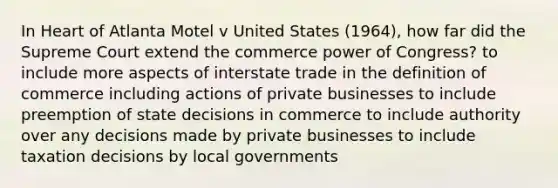 In Heart of Atlanta Motel v United States (1964), how far did the Supreme Court extend the commerce power of Congress? to include more aspects of interstate trade in the definition of commerce including actions of private businesses to include preemption of state decisions in commerce to include authority over any decisions made by private businesses to include taxation decisions by local governments