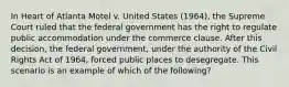 In Heart of Atlanta Motel v. United States (1964), the Supreme Court ruled that the federal government has the right to regulate public accommodation under the commerce clause. After this decision, the federal government, under the authority of the Civil Rights Act of 1964, forced public places to desegregate. This scenario is an example of which of the following?