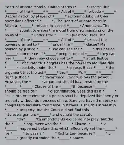 Heart of Atlanta Motel v. United States (*______*) Facts: Title *______* of the *______* *______* Act of *______* forbade *______* discrimination by places of *______* accommodation if their operations affected *______*. The Heart of Atlanta Motel in Atlanta, *______*, refused to accept *______* Americans. The *______* sought to enjoin the motel from discriminating on the basis of *______* under Title *______*. Question: Does Title *______* of the *______* *______* Act of *______* exceed the powers granted to *______* under the *______* clause? Maj opinion by Justice *______*: We can see the *______* this has on *______* commerce. If *______* people are not *______* they can find *______*, they may choose not to *______* at all. Justice *______* Concurrence: Congress has the power to regulate this *______*'s activity under the *______* clause. Black *______* the argument that the act *______* the *______*'s *______* *______* right. Justice *______* concurrence: Congress has the power... However, the *______* argument should have rested on the *______* *______* Clause of the *______*th because *______* should be free of *______* discrimination. Sees this as a *______* issue. 5th Amendment: no person shall be deprived life liberty or property without due process of law. Sure you have the ability of congress to legislate commerce, but there is still this interest in *______* property, but the Court did not find this interest/argument *______* and upheld the statute. *______*th/*______*th amendments did come into play, but the the *______* argument was the *______* Clause. *______* v. *______* happened before this, which effectively set the *______* for *______* to pass a *______* Rights Law because *______* v. *______* greatly extended the *______* power.