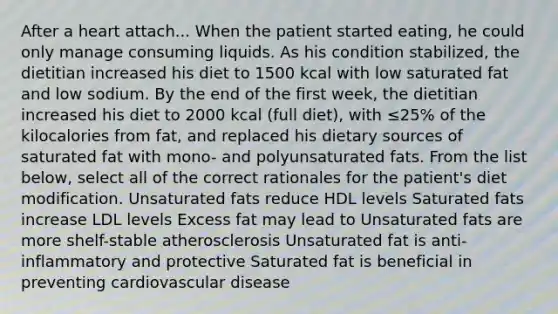 After a heart attach... When the patient started eating, he could only manage consuming liquids. As his condition stabilized, the dietitian increased his diet to 1500 kcal with low saturated fat and low sodium. By the end of the first week, the dietitian increased his diet to 2000 kcal (full diet), with ≤25% of the kilocalories from fat, and replaced his dietary sources of saturated fat with mono- and polyunsaturated fats. From the list below, select all of the correct rationales for the patient's diet modification. Unsaturated fats reduce HDL levels Saturated fats increase LDL levels Excess fat may lead to Unsaturated fats are more shelf-stable atherosclerosis Unsaturated fat is anti-inflammatory and protective Saturated fat is beneficial in preventing cardiovascular disease