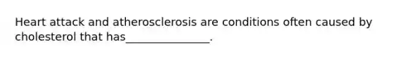 Heart attack and atherosclerosis are conditions often caused by cholesterol that has_______________.