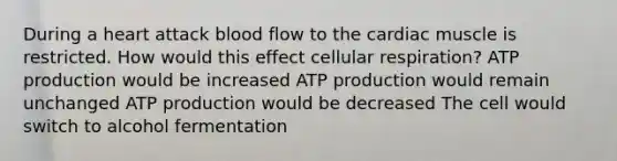 During a heart attack blood flow to the cardiac muscle is restricted. How would this effect cellular respiration? ATP production would be increased ATP production would remain unchanged ATP production would be decreased The cell would switch to alcohol fermentation