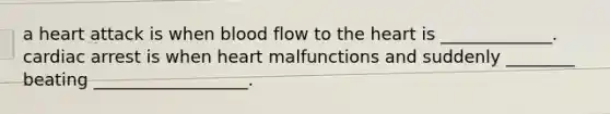 a heart attack is when blood flow to the heart is _____________. cardiac arrest is when heart malfunctions and suddenly ________ beating __________________.