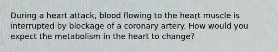 During a heart attack, blood flowing to the heart muscle is interrupted by blockage of a coronary artery. How would you expect the metabolism in the heart to change?