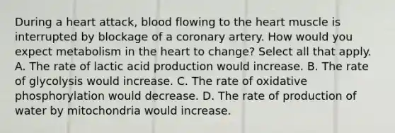 During a heart attack, blood flowing to the heart muscle is interrupted by blockage of a coronary artery. How would you expect metabolism in the heart to change? Select all that apply. A. The rate of lactic acid production would increase. B. The rate of glycolysis would increase. C. The rate of oxidative phosphorylation would decrease. D. The rate of production of water by mitochondria would increase.