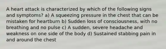 A heart attack is characterized by which of the following signs and symptoms? a) A squeezing pressure in the chest that can be mistaken for heartburn b) Sudden loss of consciousness, with no breathing and no pulse c) A sudden, severe headache and weakness on one side of the body d) Sustained stabbing pain in and around the chest