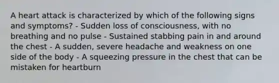 A heart attack is characterized by which of the following signs and symptoms? - Sudden loss of consciousness, with no breathing and no pulse - Sustained stabbing pain in and around the chest - A sudden, severe headache and weakness on one side of the body - A squeezing pressure in the chest that can be mistaken for heartburn