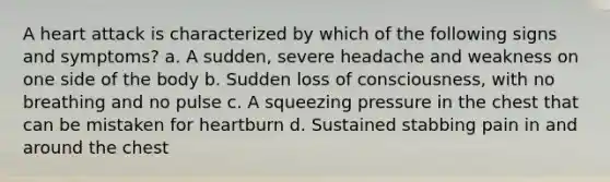 A heart attack is characterized by which of the following signs and symptoms? a. A sudden, severe headache and weakness on one side of the body b. Sudden loss of consciousness, with no breathing and no pulse c. A squeezing pressure in the chest that can be mistaken for heartburn d. Sustained stabbing pain in and around the chest