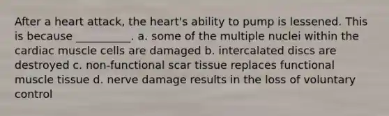 After a heart attack, the heart's ability to pump is lessened. This is because __________. a. some of the multiple nuclei within the cardiac muscle cells are damaged b. intercalated discs are destroyed c. non-functional scar tissue replaces functional muscle tissue d. nerve damage results in the loss of voluntary control