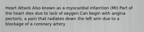 Heart Attack Also known as a myocardial infarction (MI) Part of the heart dies due to lack of oxygen Can begin with angina pectoris, a pain that radiates down the left arm due to a blockage of a coronary artery