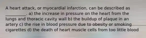 A heart attack, or myocardial infarction, can be described as __________. a) the increase in pressure on <a href='https://www.questionai.com/knowledge/kya8ocqc6o-the-heart' class='anchor-knowledge'>the heart</a> from the lungs and thoracic cavity wall b) the buildup of plaque in an artery c) the rise in <a href='https://www.questionai.com/knowledge/kD0HacyPBr-blood-pressure' class='anchor-knowledge'>blood pressure</a> due to obesity or smoking cigarettes d) the death of heart muscle cells from too little blood