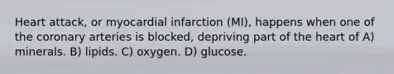 Heart attack, or myocardial infarction (MI), happens when one of the coronary arteries is blocked, depriving part of the heart of A) minerals. B) lipids. C) oxygen. D) glucose.