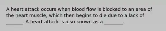 A heart attack occurs when blood flow is blocked to an area of the heart muscle, which then begins to die due to a lack of _______. A heart attack is also known as a ________.