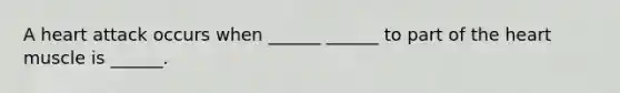 A heart attack occurs when ______ ______ to part of the heart muscle is ______.