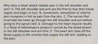 Why does a heart attack radiate pain in the left shoulder and arm? A. The left shoulder and arm are the first to lose their blood supply and begin to hurt. B. Sometimes, stimulation of internal pain receptors is felt as pain from the skin. C. The nerves that innervate the heart go through the left shoulder and arm before going to the spinal cord. D. Damage to the heart muscle results in a flood of inflammatory products carried by the blood stream to the left shoulder and arm first. E. The heart will close off the blood supply to the arteries that supply the left arm, leading to the pain.