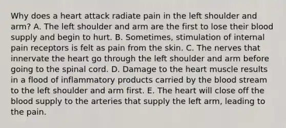 Why does a heart attack radiate pain in the left shoulder and arm? A. The left shoulder and arm are the first to lose their blood supply and begin to hurt. B. Sometimes, stimulation of internal pain receptors is felt as pain from the skin. C. The nerves that innervate the heart go through the left shoulder and arm before going to the spinal cord. D. Damage to the heart muscle results in a flood of inflammatory products carried by the blood stream to the left shoulder and arm first. E. The heart will close off the blood supply to the arteries that supply the left arm, leading to the pain.