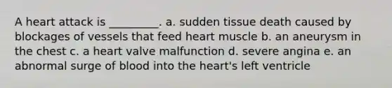 A heart attack is _________. a. sudden tissue death caused by blockages of vessels that feed heart muscle b. an aneurysm in the chest c. a heart valve malfunction d. severe angina e. an abnormal surge of blood into the heart's left ventricle