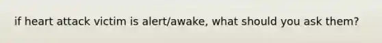 if heart attack victim is alert/awake, what should you ask them?