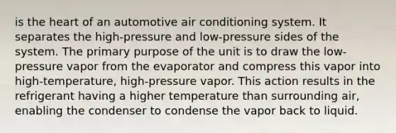 is the heart of an automotive air conditioning system. It separates the high-pressure and low-pressure sides of the system. The primary purpose of the unit is to draw the low-pressure vapor from the evaporator and compress this vapor into high-temperature, high-pressure vapor. This action results in the refrigerant having a higher temperature than surrounding air, enabling the condenser to condense the vapor back to liquid.