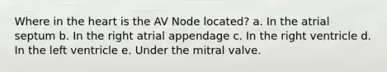 Where in the heart is the AV Node located? a. In the atrial septum b. In the right atrial appendage c. In the right ventricle d. In the left ventricle e. Under the mitral valve.