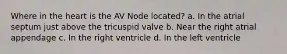 Where in the heart is the AV Node located? a. In the atrial septum just above the tricuspid valve b. Near the right atrial appendage c. In the right ventricle d. In the left ventricle