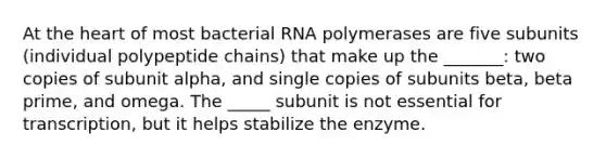 At the heart of most bacterial RNA polymerases are five subunits (individual polypeptide chains) that make up the _______: two copies of subunit alpha, and single copies of subunits beta, beta prime, and omega. The _____ subunit is not essential for transcription, but it helps stabilize the enzyme.