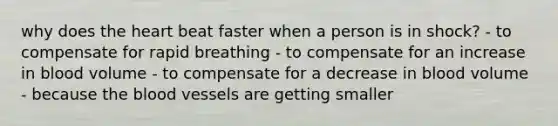 why does the heart beat faster when a person is in shock? - to compensate for rapid breathing - to compensate for an increase in blood volume - to compensate for a decrease in blood volume - because the blood vessels are getting smaller