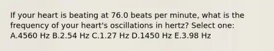 If your heart is beating at 76.0 beats per minute, what is the frequency of your heart's oscillations in hertz? Select one: A.4560 Hz B.2.54 Hz C.1.27 Hz D.1450 Hz E.3.98 Hz