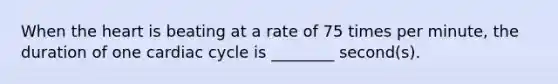 When the heart is beating at a rate of 75 times per minute, the duration of one cardiac cycle is ________ second(s).