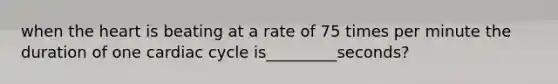 when the heart is beating at a rate of 75 times per minute the duration of one cardiac cycle is_________seconds?