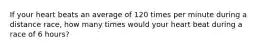 If your heart beats an average of 120 times per minute during a distance race, how many times would your heart beat during a race of 6 hours?