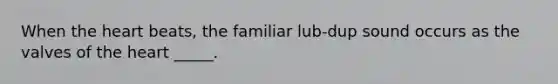 When the heart beats, the familiar lub-dup sound occurs as the valves of the heart _____.