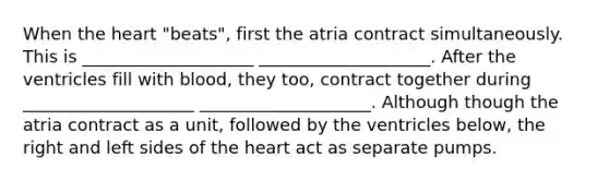 When the heart "beats", first the atria contract simultaneously. This is ____________________ ____________________. After the ventricles fill with blood, they too, contract together during ____________________ ____________________. Although though the atria contract as a unit, followed by the ventricles below, the right and left sides of the heart act as separate pumps.