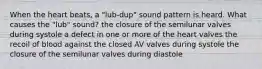 When the heart beats, a "lub-dup" sound pattern is heard. What causes the "lub" sound? the closure of the semilunar valves during systole a defect in one or more of the heart valves the recoil of blood against the closed AV valves during systole the closure of the semilunar valves during diastole