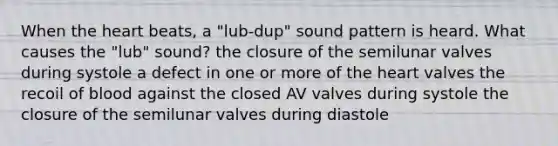 When the heart beats, a "lub-dup" sound pattern is heard. What causes the "lub" sound? the closure of the semilunar valves during systole a defect in one or more of the heart valves the recoil of blood against the closed AV valves during systole the closure of the semilunar valves during diastole