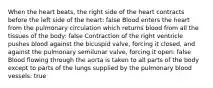 When the heart beats, the right side of the heart contracts before the left side of the heart: false Blood enters the heart from the pulmonary circulation which returns blood from all the tissues of the body: false Contraction of the right ventricle pushes blood against the bicuspid valve, forcing it closed, and against the pulmonary semilunar valve, forcing it open: false Blood flowing through the aorta is taken to all parts of the body except to parts of the lungs supplied by the pulmonary blood vessels: true