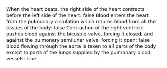 When the heart beats, the right side of the heart contracts before the left side of the heart: false Blood enters the heart from the pulmonary circulation which returns blood from all the tissues of the body: false Contraction of the right ventricle pushes blood against the bicuspid valve, forcing it closed, and against the pulmonary semilunar valve, forcing it open: false Blood flowing through the aorta is taken to all parts of the body except to parts of the lungs supplied by the pulmonary blood vessels: true