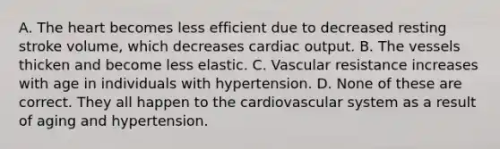 A. The heart becomes less efficient due to decreased resting stroke volume, which decreases cardiac output. B. The vessels thicken and become less elastic. C. Vascular resistance increases with age in individuals with hypertension. D. None of these are correct. They all happen to the cardiovascular system as a result of aging and hypertension.