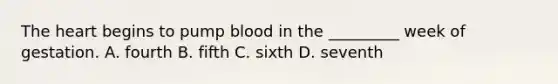 The heart begins to pump blood in the _________ week of gestation. A. fourth B. fifth C. sixth D. seventh