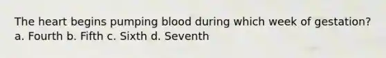 The heart begins pumping blood during which week of gestation? a. Fourth b. Fifth c. Sixth d. Seventh