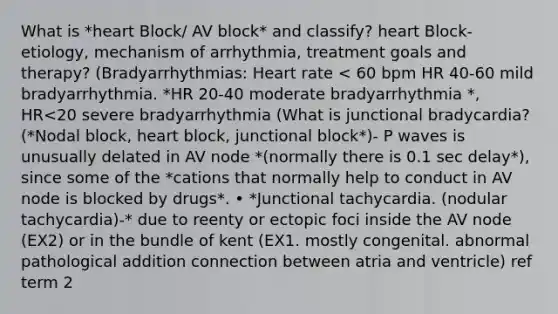 What is *heart Block/ AV block* and classify? heart Block- etiology, mechanism of arrhythmia, treatment goals and therapy? (Bradyarrhythmias: Heart rate < 60 bpm HR 40-60 mild bradyarrhythmia. *HR 20-40 moderate bradyarrhythmia *, HR<20 severe bradyarrhythmia (What is junctional bradycardia? (*Nodal block, heart block, junctional block*)- P waves is unusually delated in AV node *(normally there is 0.1 sec delay*), since some of the *cations that normally help to conduct in AV node is blocked by drugs*. • *Junctional tachycardia. (nodular tachycardia)-* due to reenty or ectopic foci inside the AV node (EX2) or in the bundle of kent (EX1. mostly congenital. abnormal pathological addition connection between atria and ventricle) ref term 2