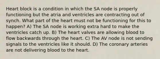 Heart block is a condition in which the SA node is properly functioning but the atria and ventricles are contracting out of synch. What part of the heart must not be functioning for this to happen? A) The SA node is working extra hard to make the ventricles catch up. B) The heart valves are allowing blood to flow backwards through the heart. C) The AV node is not sending signals to the ventricles like it should. D) The coronary arteries are not delivering blood to the heart.